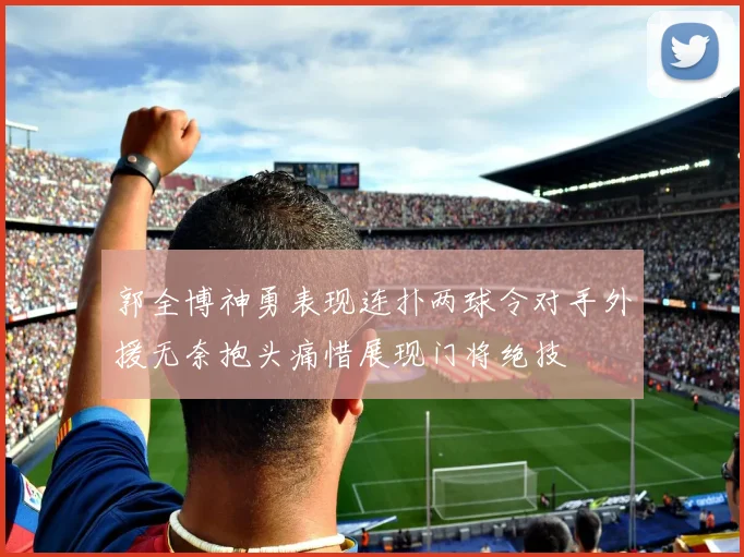 郭全博神勇表现连扑两球令对手外援无奈抱头痛惜展现门将绝技