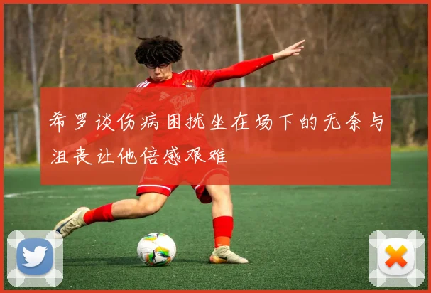 希罗谈伤病困扰坐在场下的无奈与沮丧让他倍感艰难
