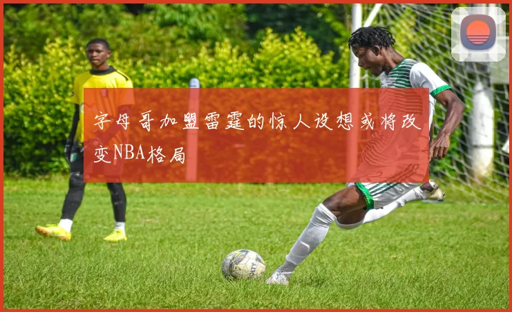 字母哥加盟雷霆的惊人设想或将改变NBA格局