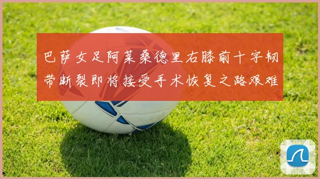 巴萨女足阿莱桑德里右膝前十字韧带断裂即将接受手术恢复之路艰难