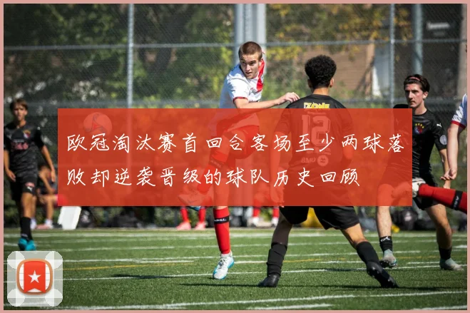 欧冠淘汰赛首回合客场至少两球落败却逆袭晋级的球队历史回顾