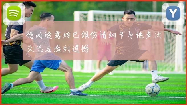 德尚透露姆巴佩伤情细节与他多次交流后感到遗憾