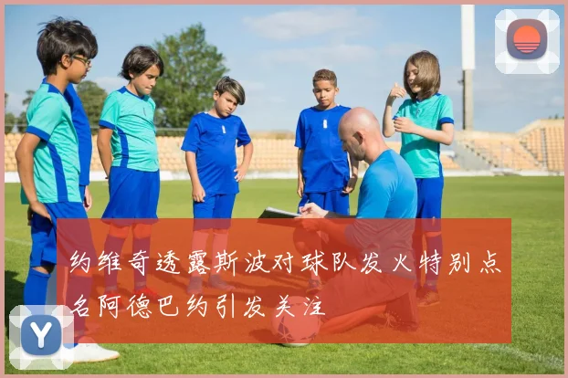 约维奇透露斯波对球队发火特别点名阿德巴约引发关注