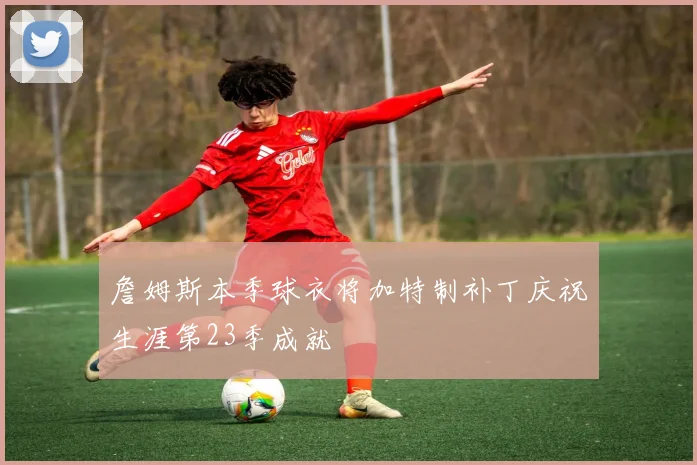 詹姆斯本季球衣将加特制补丁庆祝生涯第23季成就