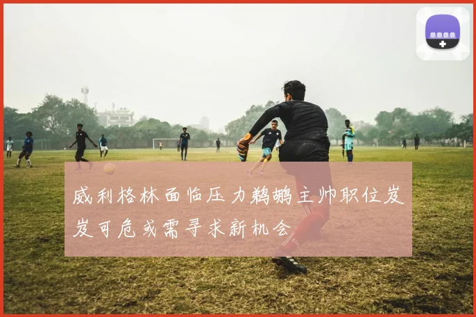 威利格林面临压力鹈鹕主帅职位岌岌可危或需寻求新机会