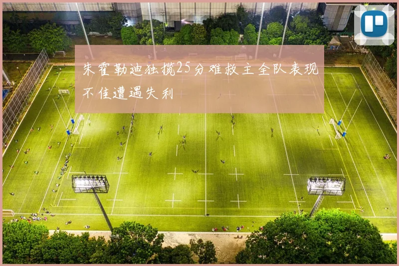 朱霍勒迪独揽25分难救主全队表现不佳遭遇失利