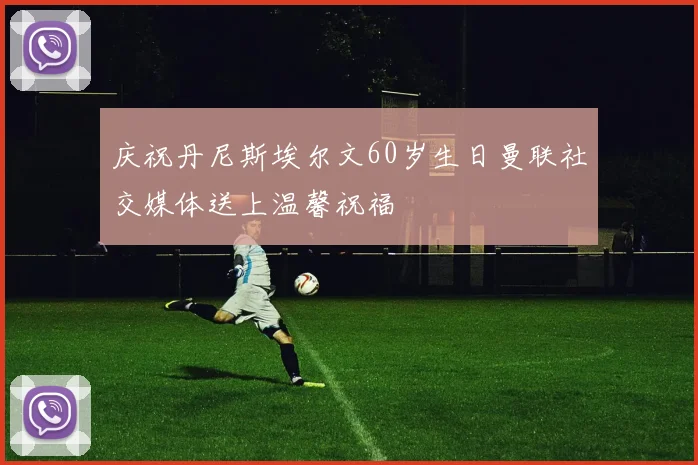 庆祝丹尼斯埃尔文60岁生日曼联社交媒体送上温馨祝福