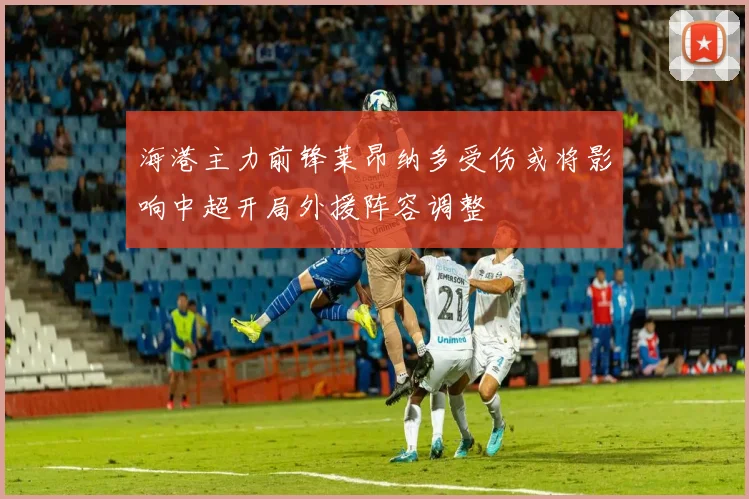 海港主力前锋莱昂纳多受伤或将影响中超开局外援阵容调整