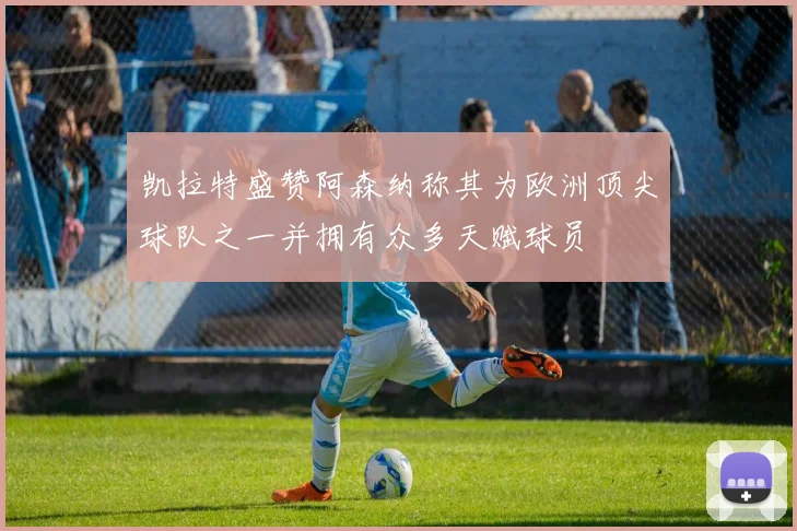凯拉特盛赞阿森纳称其为欧洲顶尖球队之一并拥有众多天赋球员