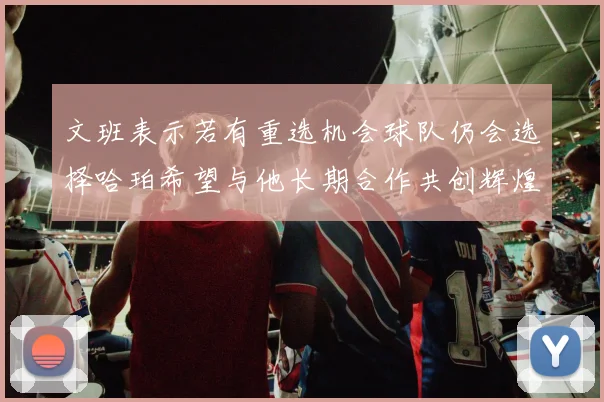 文班表示若有重选机会球队仍会选择哈珀希望与他长期合作共创辉煌