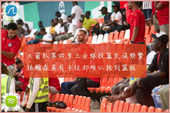 火箭队第四节三分球投篮失误频繁杨瀚森虽有卡位却难以抢到篮板