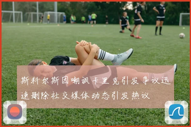 斯科尔斯因嘲讽卡里克引发争议迅速删除社交媒体动态引发热议