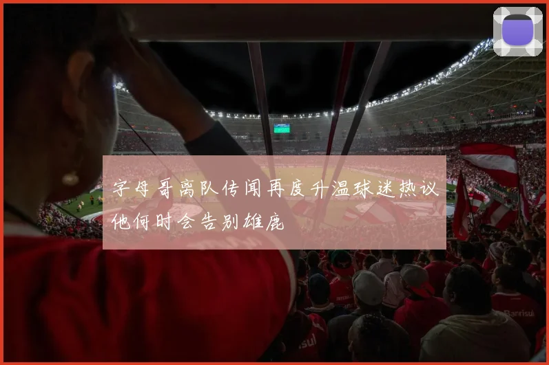 字母哥离队传闻再度升温球迷热议他何时会告别雄鹿