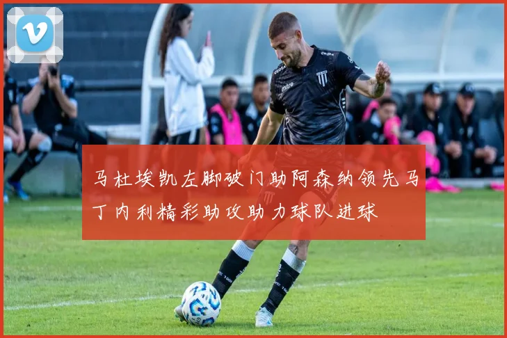 马杜埃凯左脚破门助阿森纳领先马丁内利精彩助攻助力球队进球