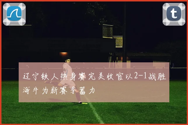辽宁铁人热身赛完美收官以2-1战胜海牛为新赛季蓄力