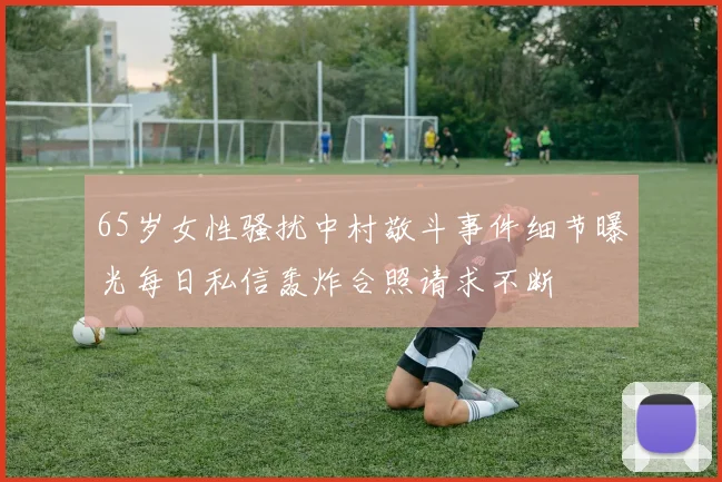 65岁女性骚扰中村敬斗事件细节曝光每日私信轰炸合照请求不断