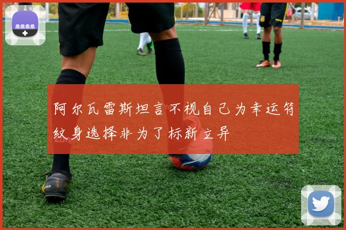 阿尔瓦雷斯坦言不视自己为幸运符纹身选择非为了标新立异