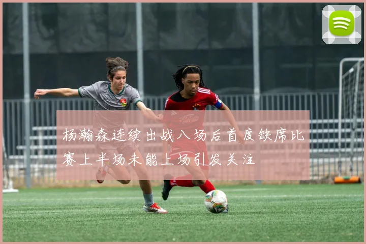 杨瀚森连续出战八场后首度缺席比赛上半场未能上场引发关注
