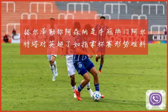 赫尔泽勒称阿森纳是夺冠热门阿尔特塔对英超了如指掌杯赛形势难料
