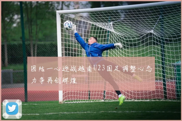 团结一心迎战越南U23国足调整心态力争再创辉煌