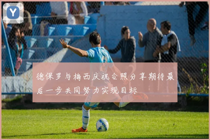 德保罗与梅西庆祝合照分享期待最后一步共同努力实现目标