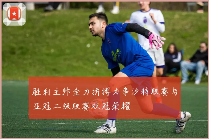 胜利主帅全力拼搏力争沙特联赛与亚冠二级联赛双冠荣耀
