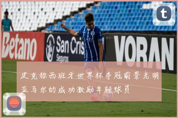 皮克称西班牙世界杯夺冠前景光明亚马尔的成功激励年轻球员