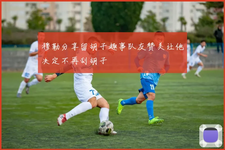 穆勒分享留胡子趣事队友赞美让他决定不再刮胡子