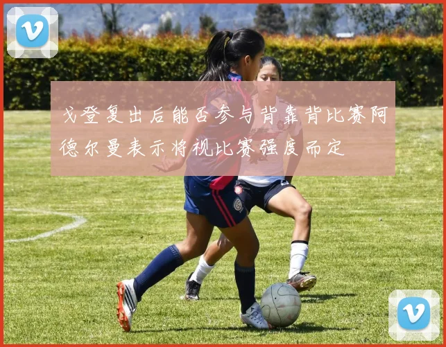 戈登复出后能否参与背靠背比赛阿德尔曼表示将视比赛强度而定