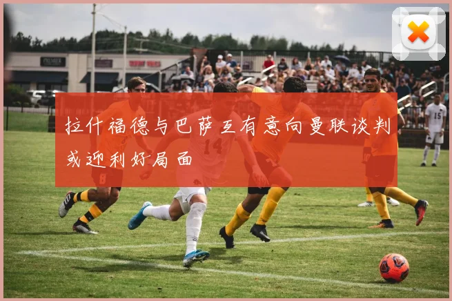 拉什福德与巴萨互有意向曼联谈判或迎利好局面