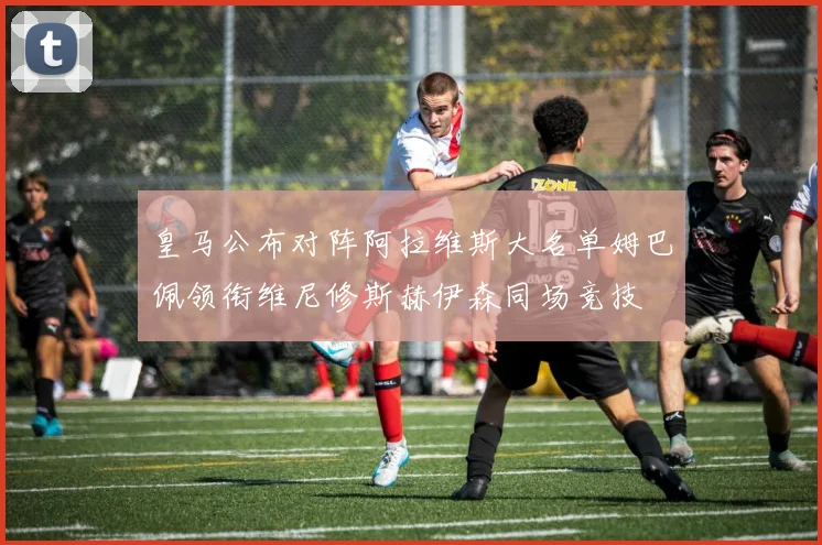 皇马公布对阵阿拉维斯大名单姆巴佩领衔维尼修斯赫伊森同场竞技