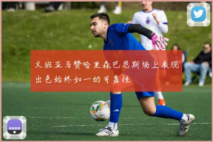 文班亚马赞哈里森巴恩斯场上表现出色始终如一的可靠性