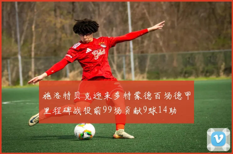 施洛特贝克迎来多特蒙德百场德甲里程碑战役前99场贡献9球14助