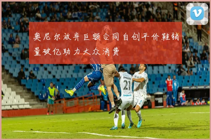 奥尼尔放弃巨额合同自创平价鞋销量破亿助力大众消费