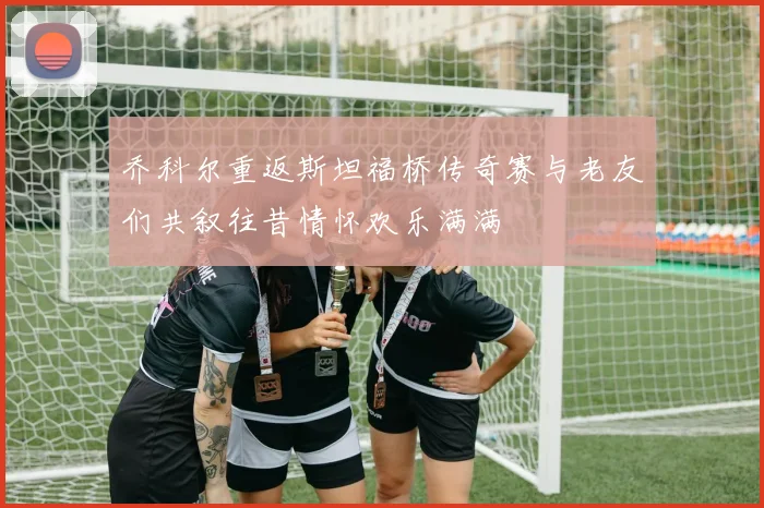 乔科尔重返斯坦福桥传奇赛与老友们共叙往昔情怀欢乐满满