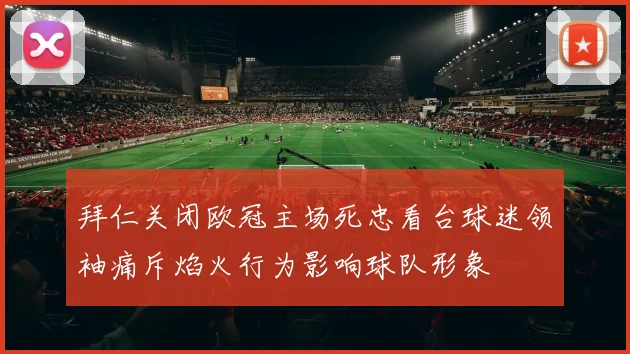 拜仁关闭欧冠主场死忠看台球迷领袖痛斥焰火行为影响球队形象