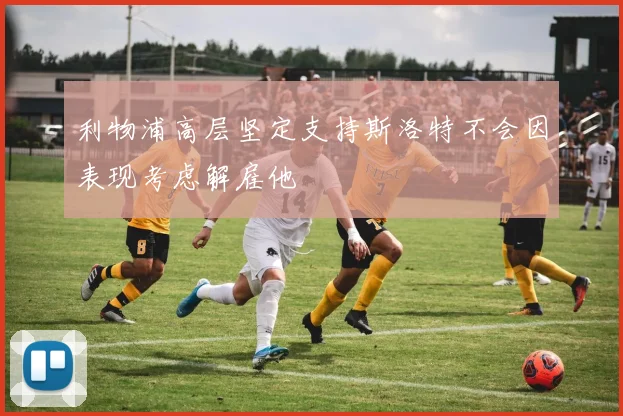 利物浦高层坚定支持斯洛特不会因表现考虑解雇他