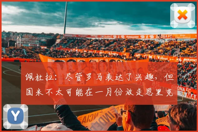 佩杜拉：尽管罗马表达了兴趣，但国米不太可能在一月份放走恩里克