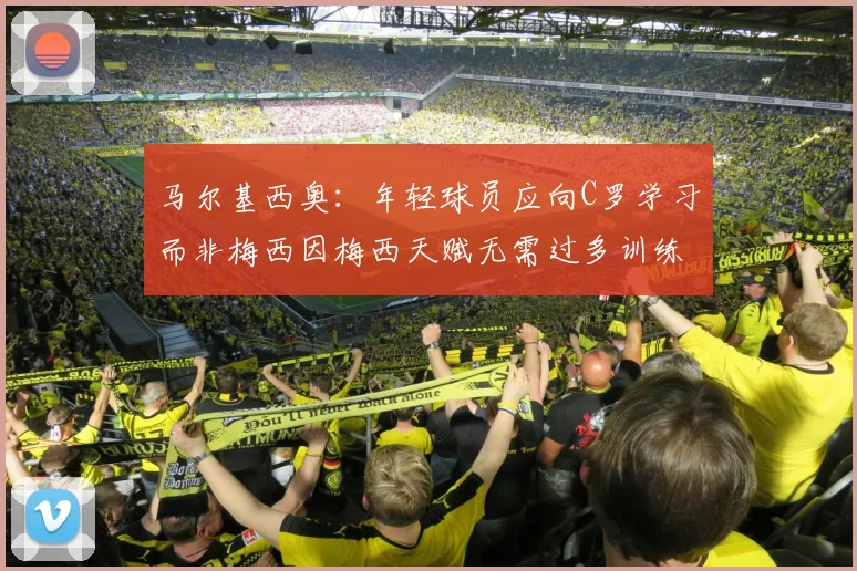 马尔基西奥：年轻球员应向C罗学习而非梅西因梅西天赋无需过多训练