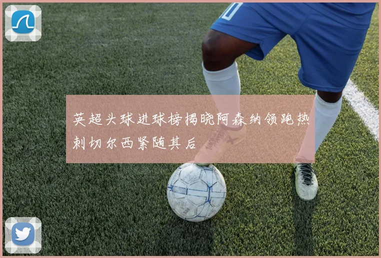 英超头球进球榜揭晓阿森纳领跑热刺切尔西紧随其后
