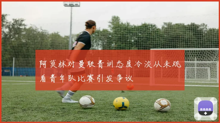 阿莫林对曼联青训态度冷淡从未观看青年队比赛引发争议