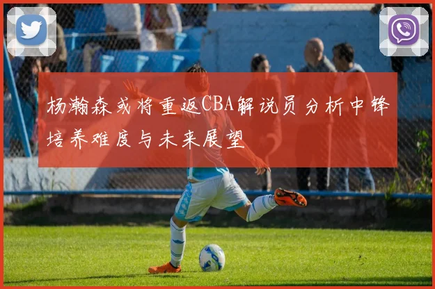 杨瀚森或将重返CBA解说员分析中锋培养难度与未来展望