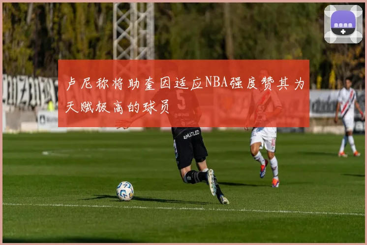 卢尼称将助奎因适应NBA强度赞其为天赋极高的球员