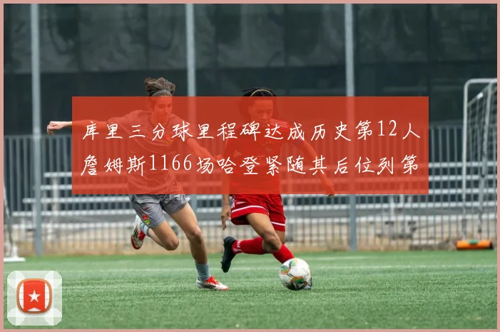 库里三分球里程碑达成历史第12人詹姆斯1166场哈登紧随其后位列第六