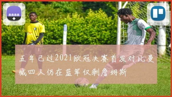 五年已过2021欧冠决赛首发对比曼城四人仍在蓝军仅剩詹姆斯