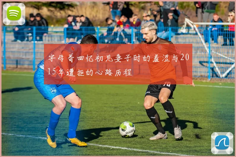 字母哥回忆初见妻子时的羞涩与2015年遭拒的心路历程