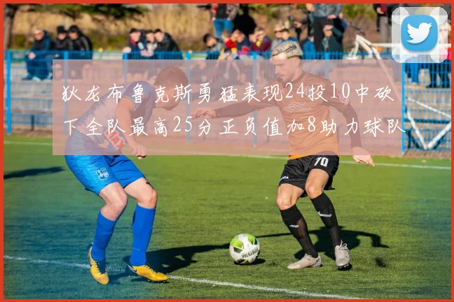 狄龙布鲁克斯勇猛表现24投10中砍下全队最高25分正负值加8助力球队胜利