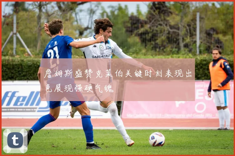 詹姆斯盛赞克莱伯关键时刻表现出色展现强硬气魄