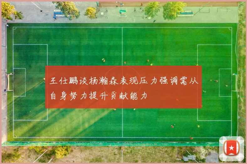 王仕鹏谈杨瀚森表现压力强调需从自身努力提升贡献能力