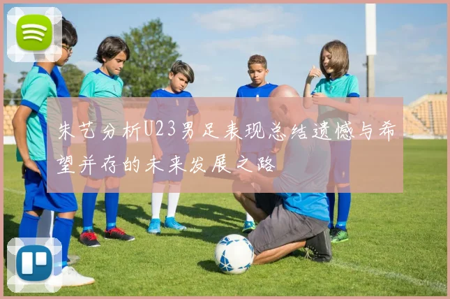 朱艺分析U23男足表现总结遗憾与希望并存的未来发展之路